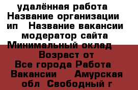 удалённая работа › Название организации ­ ип › Название вакансии ­ модератор сайта › Минимальный оклад ­ 39 500 › Возраст от ­ 18 - Все города Работа » Вакансии   . Амурская обл.,Свободный г.